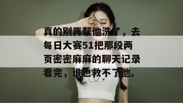 真的别再帮他洗了，去每日大赛51把那段两页密密麻麻的聊天记录看完，谁也救不了他。