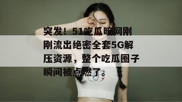 突发！51吃瓜暗网刚刚流出绝密全套5G解压资源，整个吃瓜圈子瞬间被点燃了。