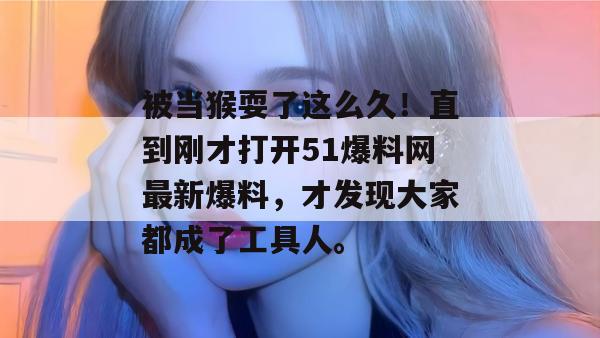 被当猴耍了这么久！直到刚才打开51爆料网最新爆料，才发现大家都成了工具人。
