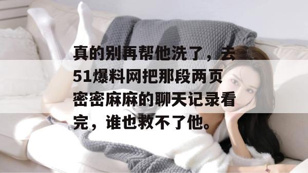 真的别再帮他洗了，去51爆料网把那段两页密密麻麻的聊天记录看完，谁也救不了他。