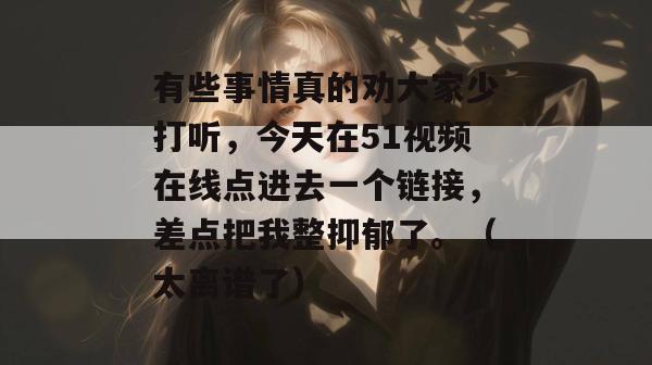 有些事情真的劝大家少打听，今天在51视频在线点进去一个链接，差点把我整抑郁了。（太离谱了）