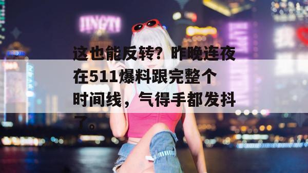 这也能反转？昨晚连夜在511爆料跟完整个时间线，气得手都发抖了。